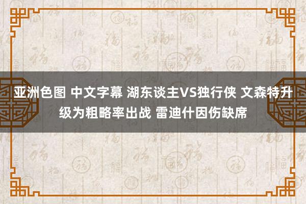 亚洲色图 中文字幕 湖东谈主VS独行侠 文森特升级为粗略率出战 雷迪什因伤缺席