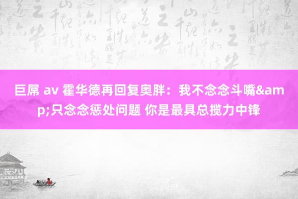 巨屌 av 霍华德再回复奥胖：我不念念斗嘴&只念念惩处问题 你是最具总揽力中锋