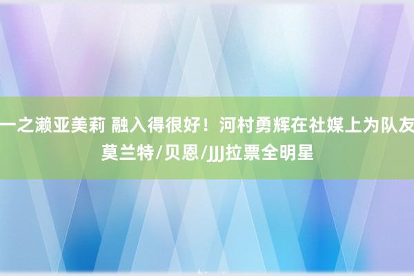 一之濑亚美莉 融入得很好！河村勇辉在社媒上为队友莫兰特/贝恩/JJJ拉票全明星