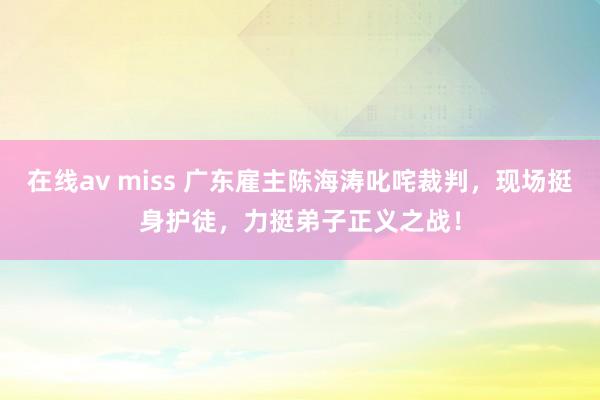 在线av miss 广东雇主陈海涛叱咤裁判，现场挺身护徒，力挺弟子正义之战！