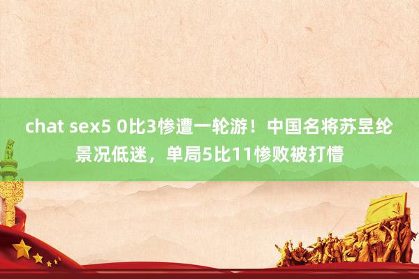 chat sex5 0比3惨遭一轮游！中国名将苏昱纶景况低迷，单局5比11惨败被打懵