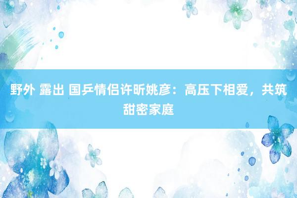 野外 露出 国乒情侣许昕姚彦：高压下相爱，共筑甜密家庭