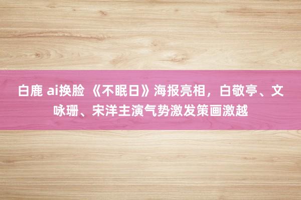 白鹿 ai换脸 《不眠日》海报亮相，白敬亭、文咏珊、宋洋主演气势激发策画激越