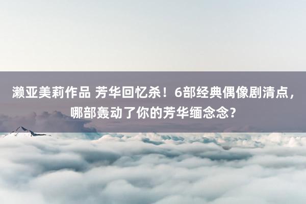 濑亚美莉作品 芳华回忆杀！6部经典偶像剧清点，哪部轰动了你的芳华缅念念？