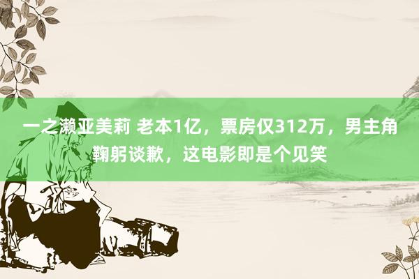 一之濑亚美莉 老本1亿，票房仅312万，男主角鞠躬谈歉，这电影即是个见笑