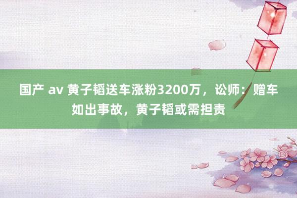 国产 av 黄子韬送车涨粉3200万，讼师：赠车如出事故，黄子韬或需担责