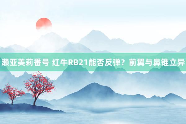 濑亚美莉番号 红牛RB21能否反弹？前翼与鼻锥立异