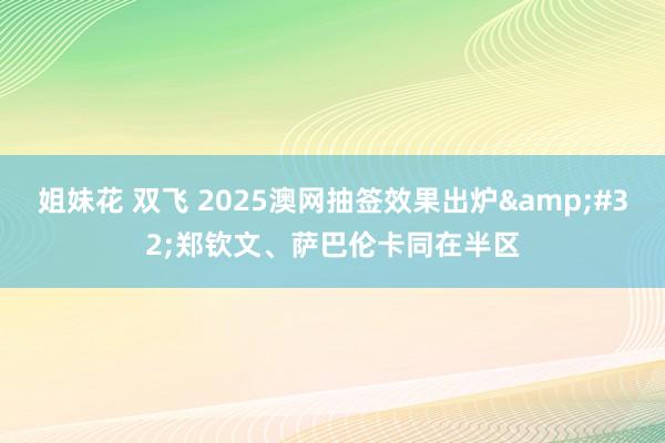 姐妹花 双飞 2025澳网抽签效果出炉&#32;郑钦文、萨巴伦卡同在半区