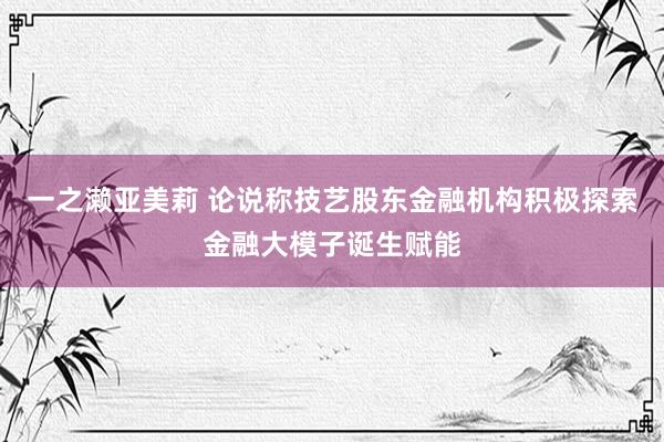 一之濑亚美莉 论说称技艺股东金融机构积极探索金融大模子诞生赋能