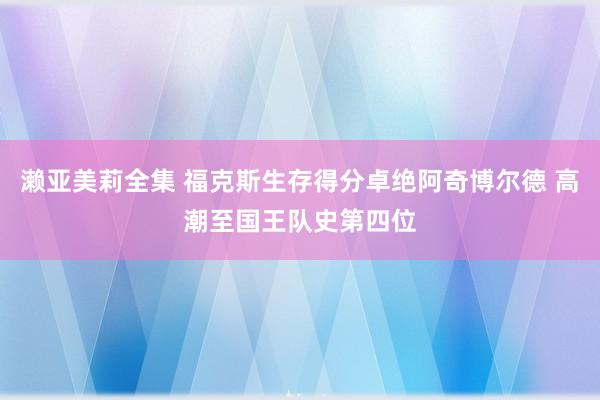 濑亚美莉全集 福克斯生存得分卓绝阿奇博尔德 高潮至国王队史第四位