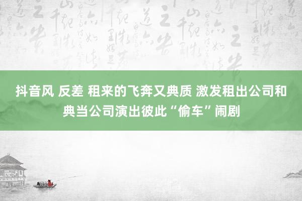 抖音风 反差 租来的飞奔又典质 激发租出公司和典当公司演出彼此“偷车”闹剧