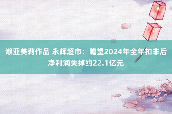 濑亚美莉作品 永辉超市：瞻望2024年全年扣非后净利润失掉约22.1亿元