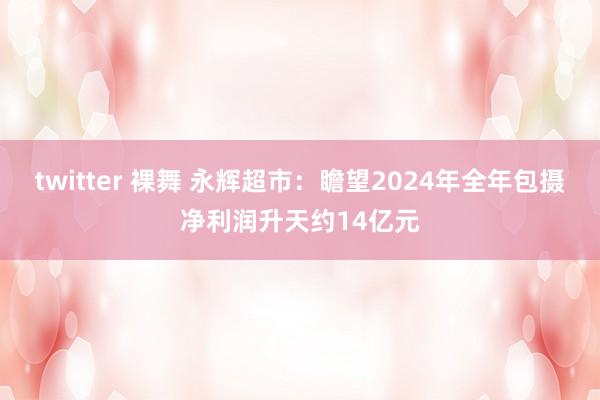 twitter 裸舞 永辉超市：瞻望2024年全年包摄净利润升天约14亿元