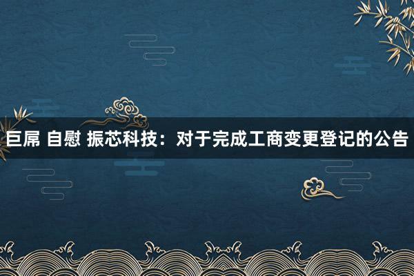 巨屌 自慰 振芯科技：对于完成工商变更登记的公告