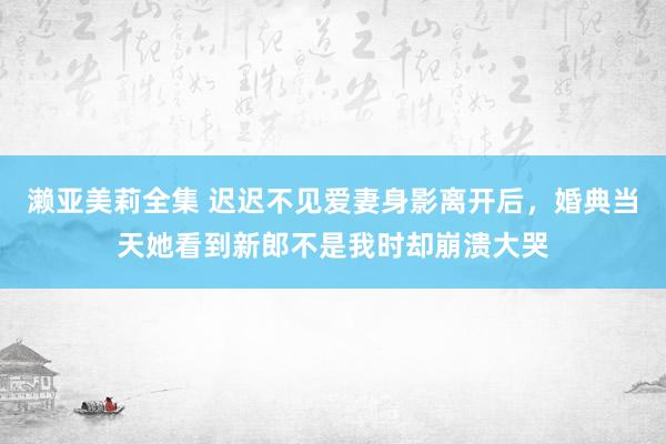 濑亚美莉全集 迟迟不见爱妻身影离开后，婚典当天她看到新郎不是我时却崩溃大哭