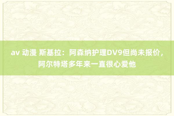 av 动漫 斯基拉：阿森纳护理DV9但尚未报价，阿尔特塔多年来一直很心爱他