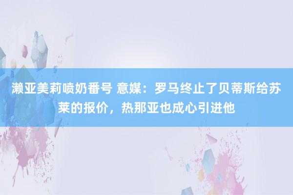 濑亚美莉喷奶番号 意媒：罗马终止了贝蒂斯给苏莱的报价，热那亚也成心引进他