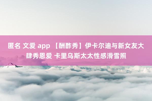 匿名 文爱 app 【酬酢秀】伊卡尔迪与新女友大肆秀恩爱 卡里乌斯太太性感滑雪照