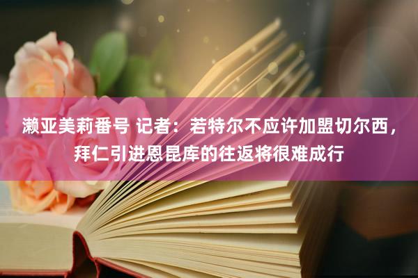 濑亚美莉番号 记者：若特尔不应许加盟切尔西，拜仁引进恩昆库的往返将很难成行