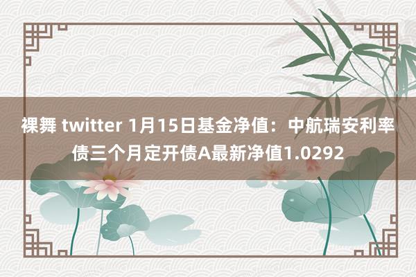 裸舞 twitter 1月15日基金净值：中航瑞安利率债三个月定开债A最新净值1.0292