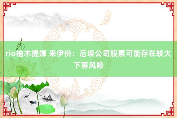 rio柚木提娜 来伊份：后续公司股票可能存在较大下落风险