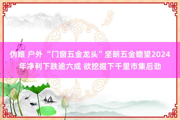 伪娘 户外 “门窗五金龙头”坚朗五金瞻望2024年净利下跌逾六成 欲挖掘下千里市集后劲