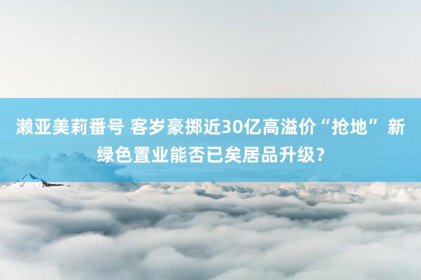 濑亚美莉番号 客岁豪掷近30亿高溢价“抢地” 新绿色置业能否已矣居品升级？