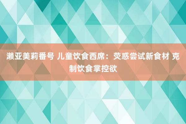 濑亚美莉番号 儿童饮食西席：荧惑尝试新食材 克制饮食掌控欲