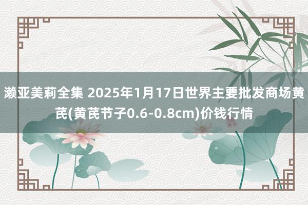 濑亚美莉全集 2025年1月17日世界主要批发商场黄芪(黄芪节子0.6-0.8cm)价钱行情