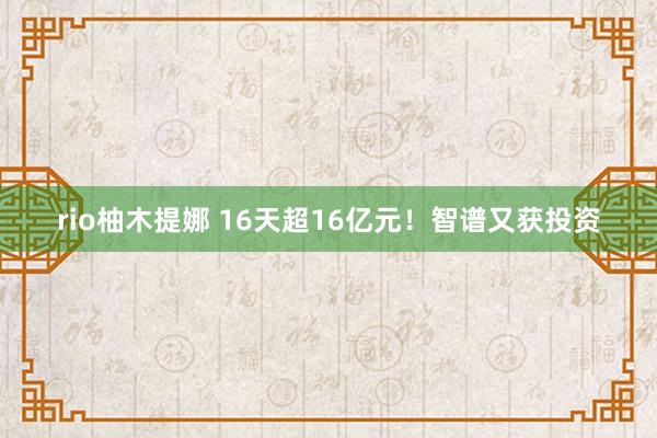 rio柚木提娜 16天超16亿元！智谱又获投资