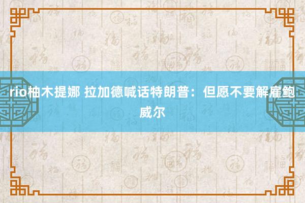 rio柚木提娜 拉加德喊话特朗普：但愿不要解雇鲍威尔
