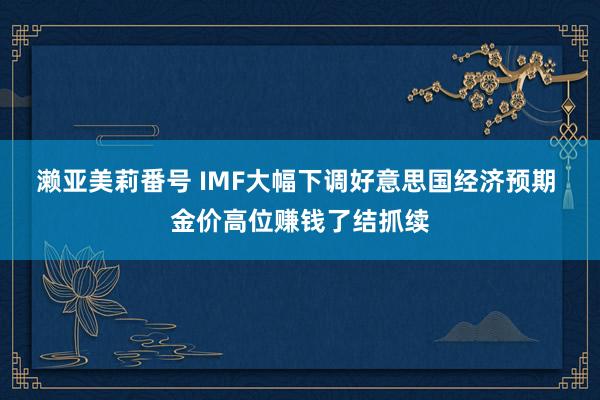 濑亚美莉番号 IMF大幅下调好意思国经济预期 金价高位赚钱了结抓续