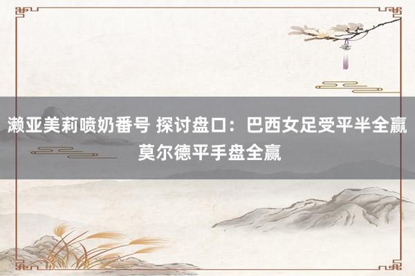 濑亚美莉喷奶番号 探讨盘口：巴西女足受平半全赢 莫尔德平手盘全赢