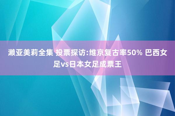 濑亚美莉全集 投票探访:维京复古率50% 巴西女足vs日本女足成票王