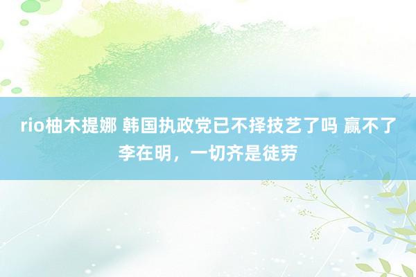 rio柚木提娜 韩国执政党已不择技艺了吗 赢不了李在明，一切齐是徒劳