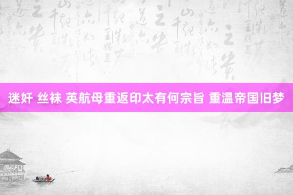 迷奸 丝袜 英航母重返印太有何宗旨 重温帝国旧梦