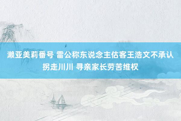 濑亚美莉番号 雷公称东说念主估客王浩文不承认拐走川川 寻亲家长劳苦维权